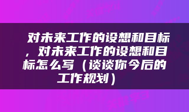  对未来工作的设想和目标，对未来工作的设想和目标怎么写（谈谈你今后的工作规划） 