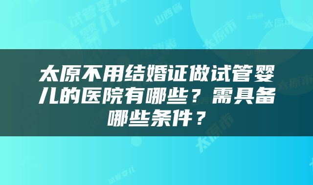 太原不用结婚证做试管婴儿的医院有哪些？需具备哪些条件？