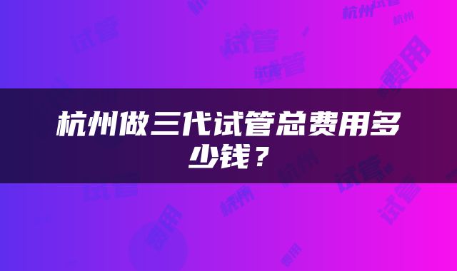 杭州做三代试管总费用多少钱？