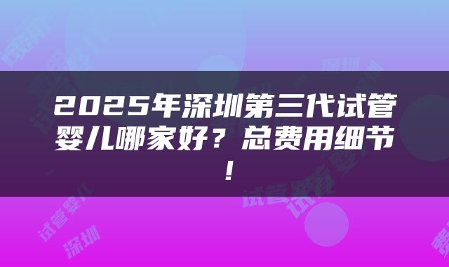 2025年深圳第三代试管婴儿哪家好？总费用细节！