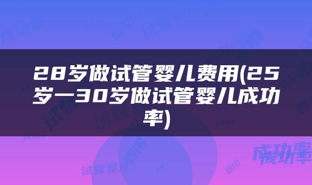 28岁做试管婴儿费用(25岁一30岁做试管婴儿成功率)