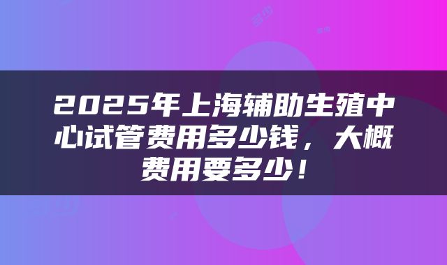 2025年上海辅助生殖中心试管费用多少钱，大概费用要多少！