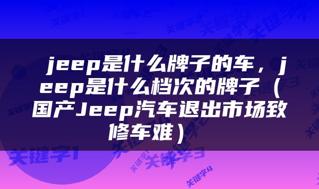  jeep是什么牌子的车，jeep是什么档次的牌子（国产Jeep汽车退出市场致修车难） 