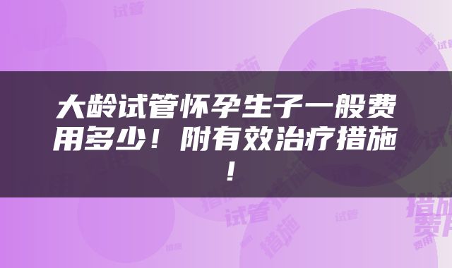 大龄试管怀孕生子一般费用多少！附有效治疗措施！