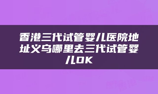 香港三代试管婴儿医院地址义乌哪里去三代试管婴儿OK