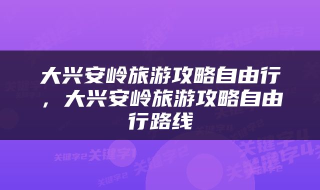 大兴安岭旅游攻略自由行，大兴安岭旅游攻略自由行路线