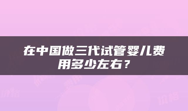 在中国做三代试管婴儿费用多少左右？