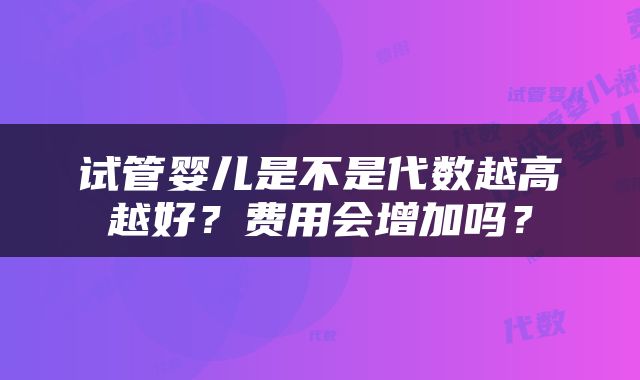 试管婴儿是不是代数越高越好？费用会增加吗？