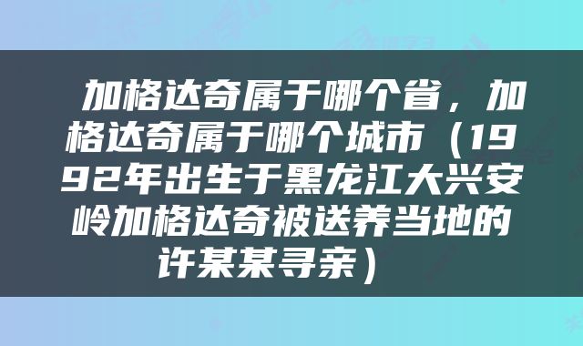  加格达奇属于哪个省，加格达奇属于哪个城市（1992年出生于黑龙江大兴安岭加格达奇被送养当地的许某某寻亲） 