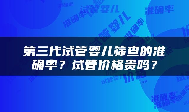 第三代试管婴儿筛查的准确率？试管价格贵吗？