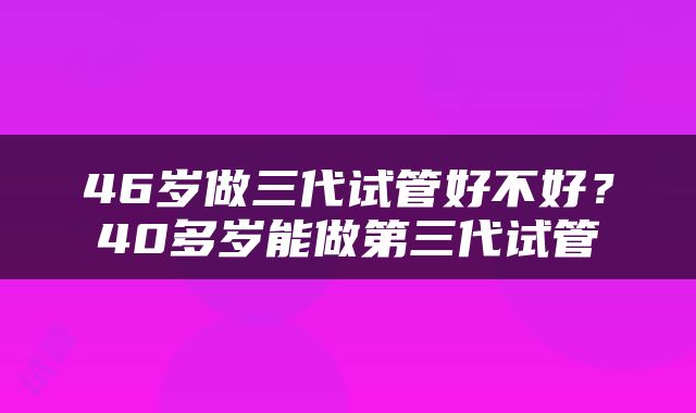 46岁做三代试管好不好？40多岁能做第三代试管