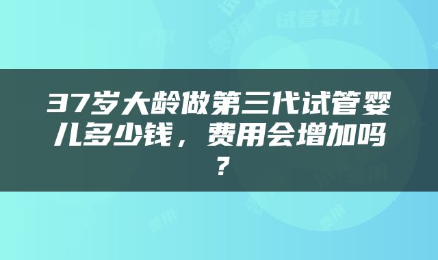 37岁大龄做第三代试管婴儿多少钱，费用会增加吗？