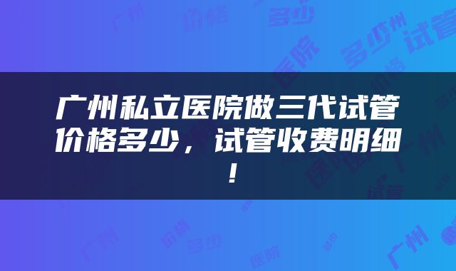 广州私立医院做三代试管价格多少，试管收费明细！