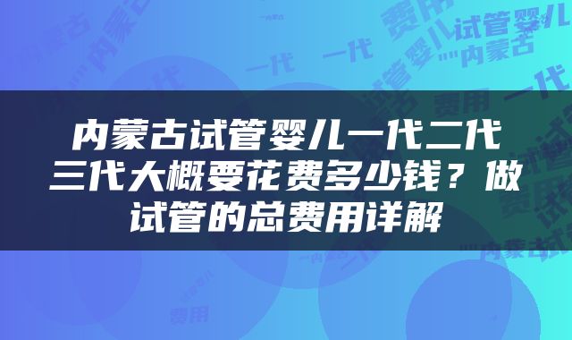 内蒙古试管婴儿一代二代三代大概要花费多少钱？做试管的总费用详解