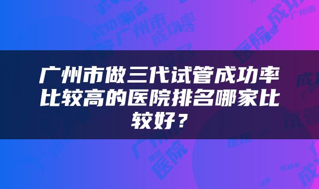 广州市做三代试管成功率比较高的医院排名哪家比较好？