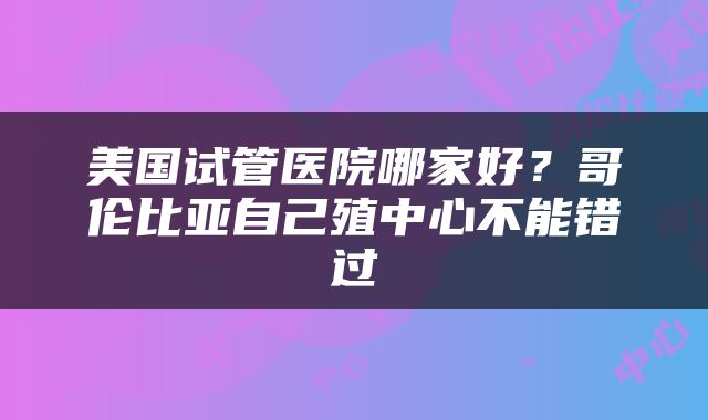 美国试管医院哪家好？哥伦比亚自己殖中心不能错过