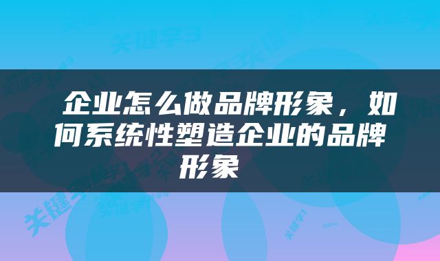  企业怎么做品牌形象，如何系统性塑造企业的品牌形象 