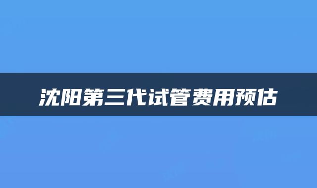 沈阳第三代试管费用预估