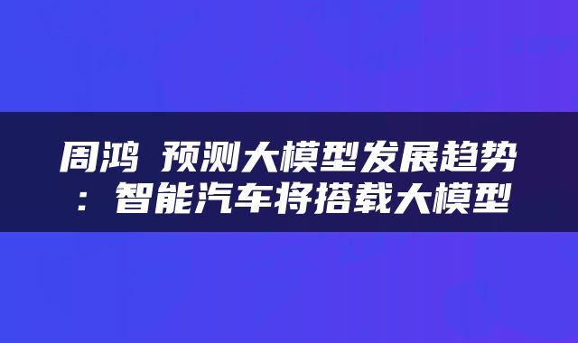 周鸿祎预测大模型发展趋势:智能汽车将搭载大模型
