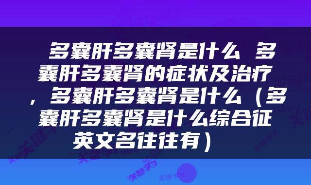  多囊肝多囊肾是什么 多囊肝多囊肾的症状及治疗，多囊肝多囊肾是什么（多囊肝多囊肾是什么综合征英文名往往有） 
