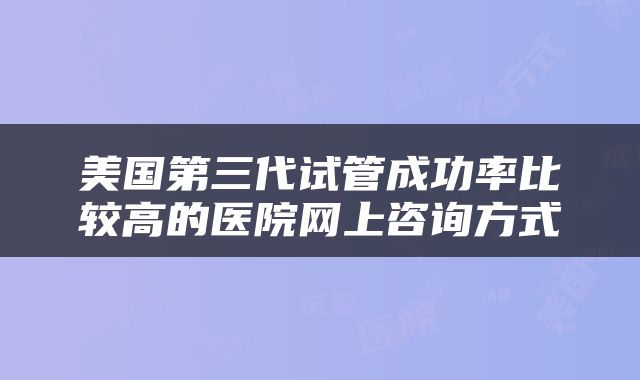 美国第三代试管成功率比较高的医院网上咨询方式