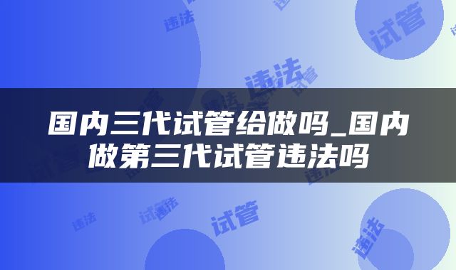 国内三代试管给做吗_国内做第三代试管违法吗