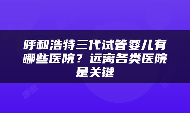 呼和浩特三代试管婴儿有哪些医院？远离各类医院是关键