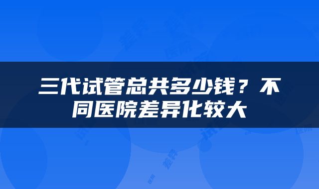 三代试管总共多少钱？不同医院差异化较大
