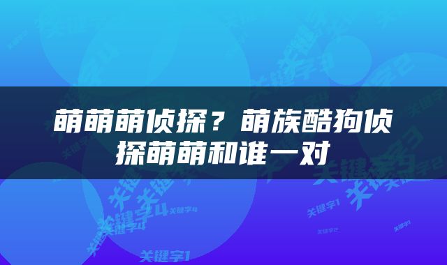 萌萌萌侦探？萌族酷狗侦探萌萌和谁一对