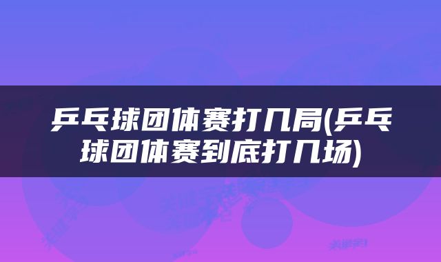 乒乓球团体赛打几局(乒乓球团体赛到底打几场)
