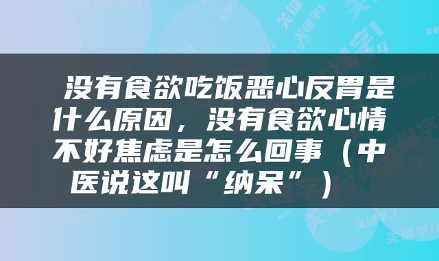  没有食欲吃饭恶心反胃是什么原因，没有食欲心情不好焦虑是怎么回事（中医说这叫“纳呆”） 