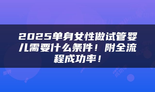 2025单身女性做试管婴儿需要什么条件！附全流程成功率！
