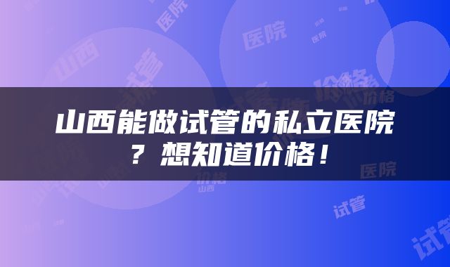 山西能做试管的私立医院？想知道价格！