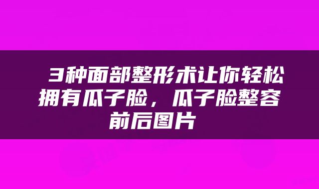  3种面部整形术让你轻松拥有瓜子脸，瓜子脸整容前后图片 