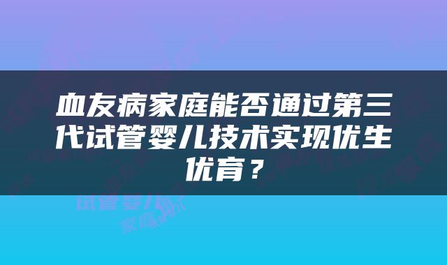 血友病家庭能否通过第三代试管婴儿技术实现优生优育？