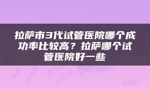 拉萨市3代试管医院哪个成功率比较高？拉萨哪个试管医院好一些