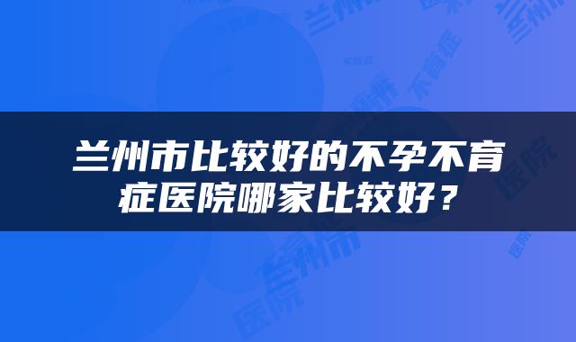 兰州市比较好的不孕不育症医院哪家比较好？