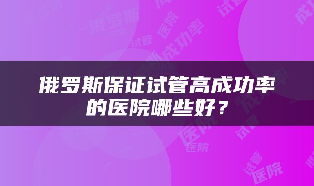 俄罗斯保证试管高成功率的医院哪些好？