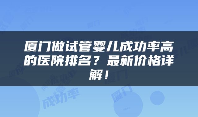 厦门做试管婴儿成功率高的医院排名？最新价格详解！
