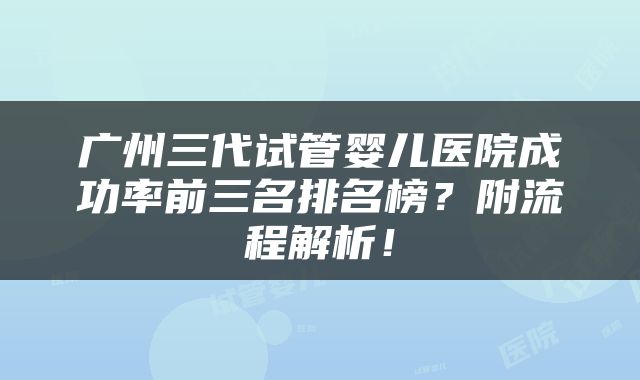 广州三代试管婴儿医院成功率前三名排名榜？附流程解析！