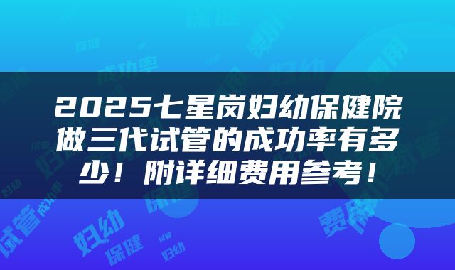 2025七星岗妇幼保健院做三代试管的成功率有多少！附详细费用参考！