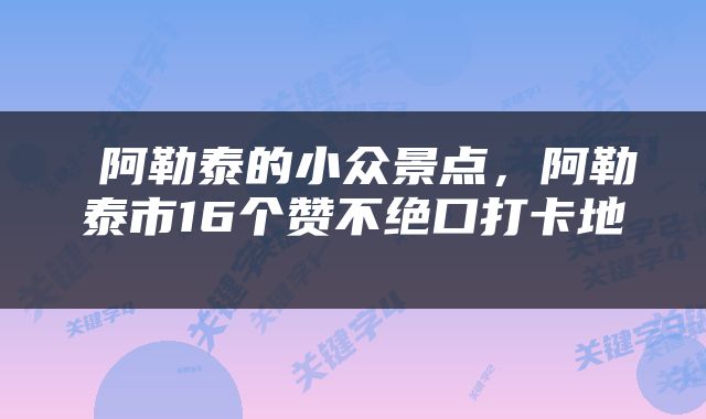  阿勒泰的小众景点，阿勒泰市16个赞不绝口打卡地 