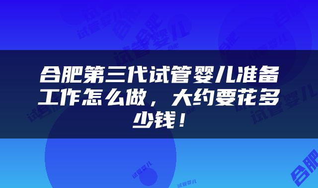 合肥第三代试管婴儿准备工作怎么做，大约要花多少钱！