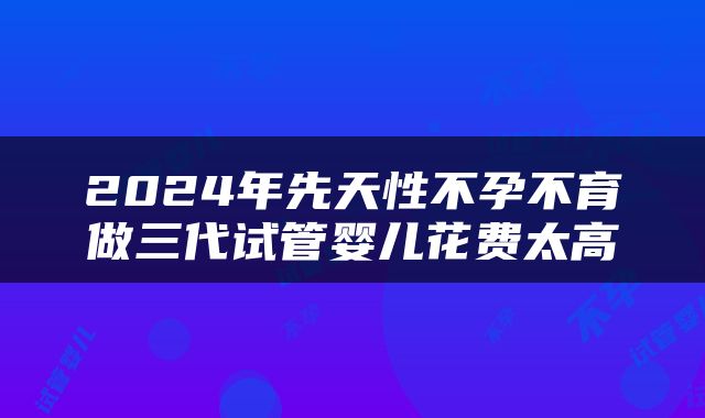 2024年先天性不孕不育做三代试管婴儿花费太高