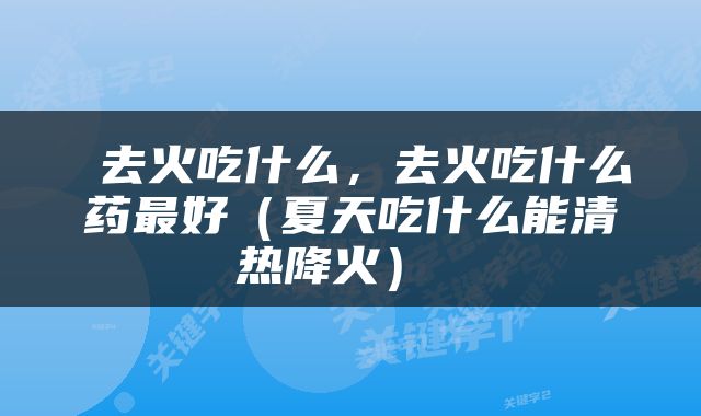  去火吃什么，去火吃什么药最好（夏天吃什么能清热降火） 
