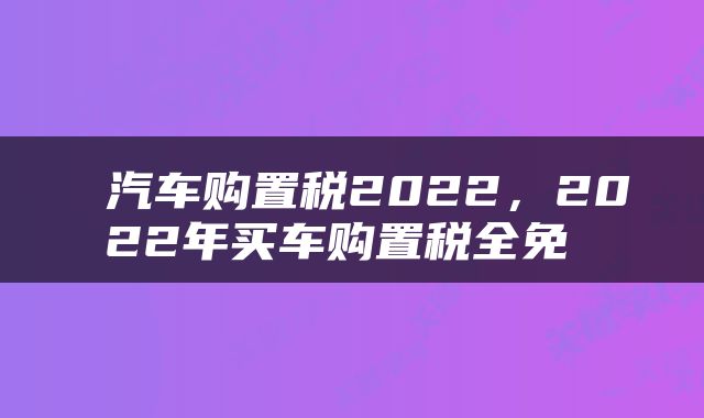  汽车购置税2022，2022年买车购置税全免 