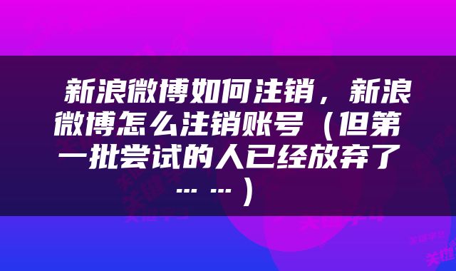  新浪微博如何注销，新浪微博怎么注销账号（但第一批尝试的人已经放弃了……） 