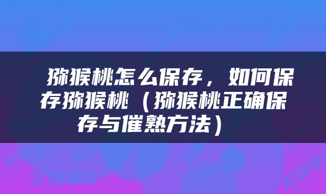  猕猴桃怎么保存，如何保存猕猴桃（猕猴桃正确保存与催熟方法） 