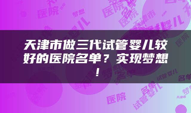 天津市做三代试管婴儿较好的医院名单？实现梦想！