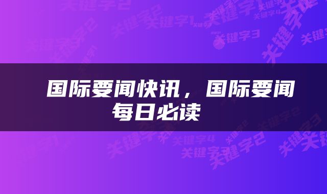  国际要闻快讯，国际要闻每日必读 